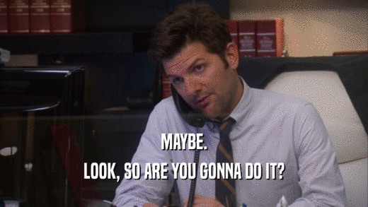 MAYBE. LOOK, SO ARE YOU GONNA DO IT? 