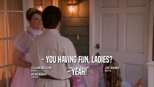 - YOU HAVING FUN, LADIES? - YEAH! 