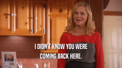I DIDN'T KNOW YOU WERE COMING BACK HERE. 