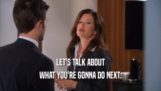 LET'S TALK ABOUT WHAT YOU'RE GONNA DO NEXT. 