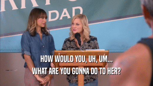 HOW WOULD YOU, UH, UM... WHAT ARE YOU GONNA DO TO HER? 