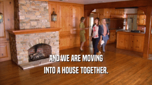 AND WE ARE MOVING INTO A HOUSE TOGETHER. 