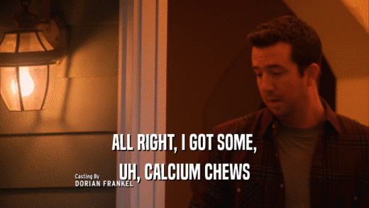 ALL RIGHT, I GOT SOME, UH, CALCIUM CHEWS 