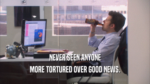 NEVER SEEN ANYONE MORE TORTURED OVER GOOD NEWS. 
