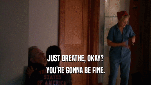 JUST BREATHE, OKAY? YOU'RE GONNA BE FINE. 