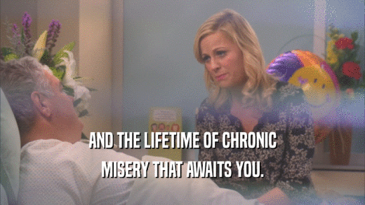 AND THE LIFETIME OF CHRONIC MISERY THAT AWAITS YOU. 