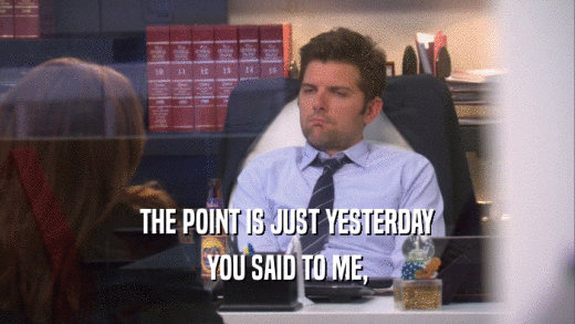 THE POINT IS JUST YESTERDAY YOU SAID TO ME, 