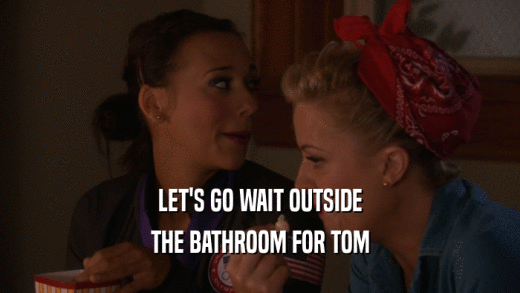 LET'S GO WAIT OUTSIDE THE BATHROOM FOR TOM 