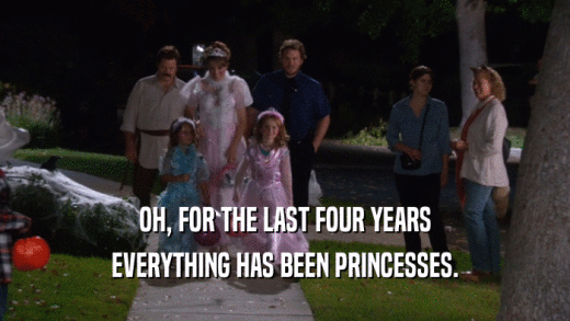 OH, FOR THE LAST FOUR YEARS EVERYTHING HAS BEEN PRINCESSES. 