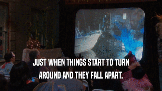 JUST WHEN THINGS START TO TURN AROUND AND THEY FALL APART. 