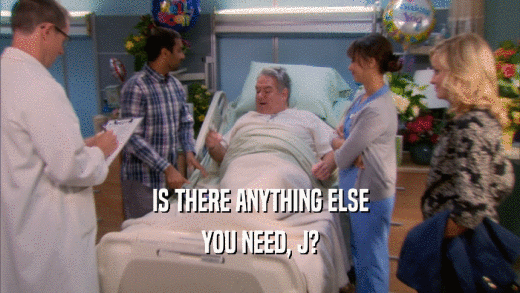 IS THERE ANYTHING ELSE YOU NEED, J? 