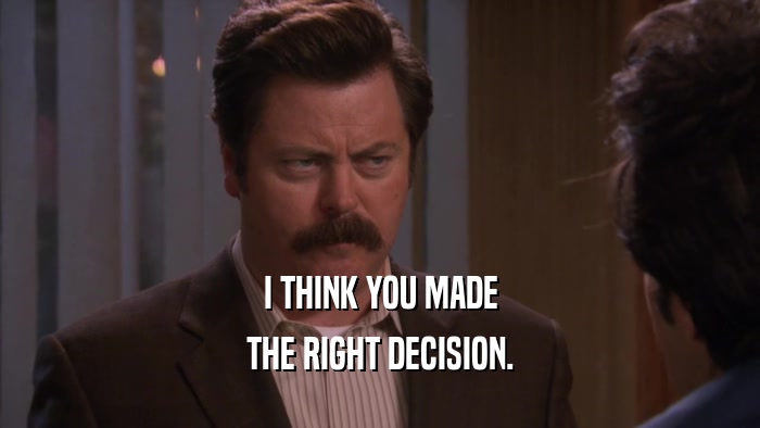 I THINK YOU MADE THE RIGHT DECISION. 