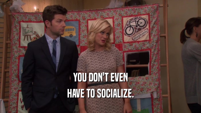 YOU DON'T EVEN HAVE TO SOCIALIZE. 
