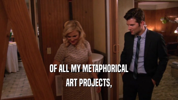 OF ALL MY METAPHORICAL ART PROJECTS, 