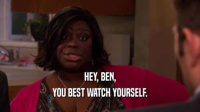HEY, BEN, YOU BEST WATCH YOURSELF. 