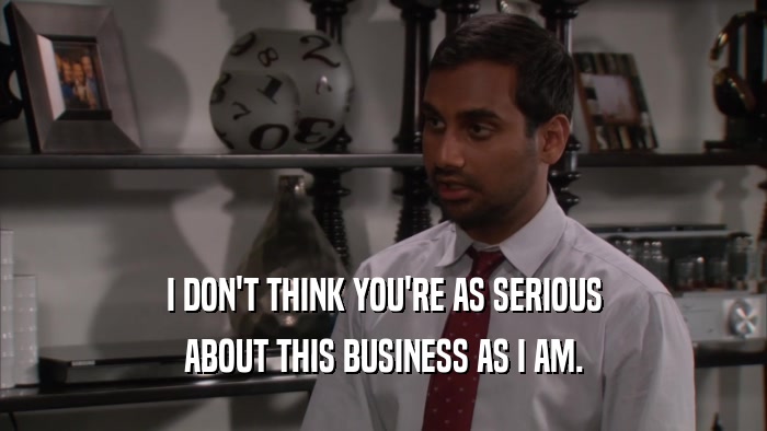 I DON'T THINK YOU'RE AS SERIOUS ABOUT THIS BUSINESS AS I AM. 