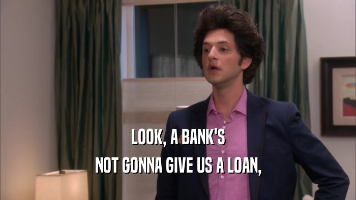 LOOK, A BANK'S NOT GONNA GIVE US A LOAN, 