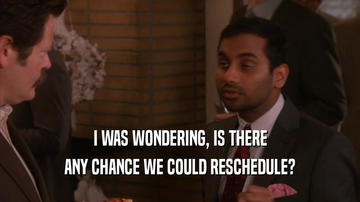 I WAS WONDERING, IS THERE ANY CHANCE WE COULD RESCHEDULE? 