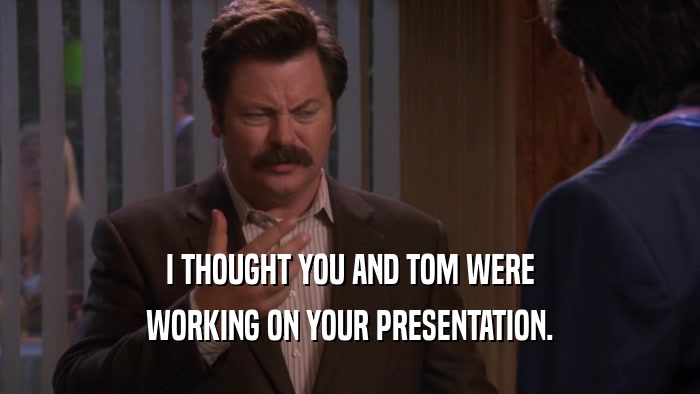 I THOUGHT YOU AND TOM WERE WORKING ON YOUR PRESENTATION. 