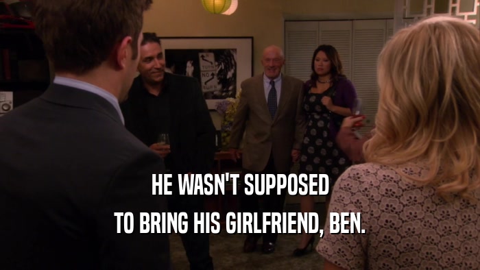 HE WASN'T SUPPOSED TO BRING HIS GIRLFRIEND, BEN. 