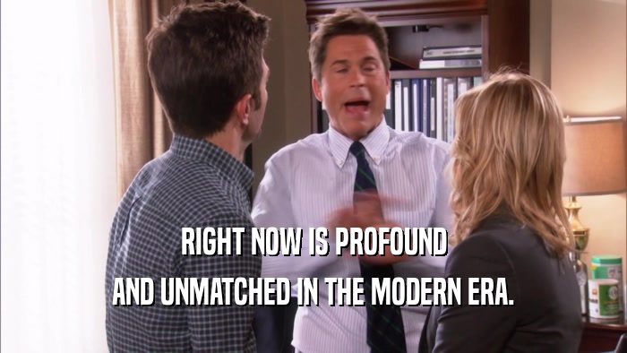 RIGHT NOW IS PROFOUND AND UNMATCHED IN THE MODERN ERA. 