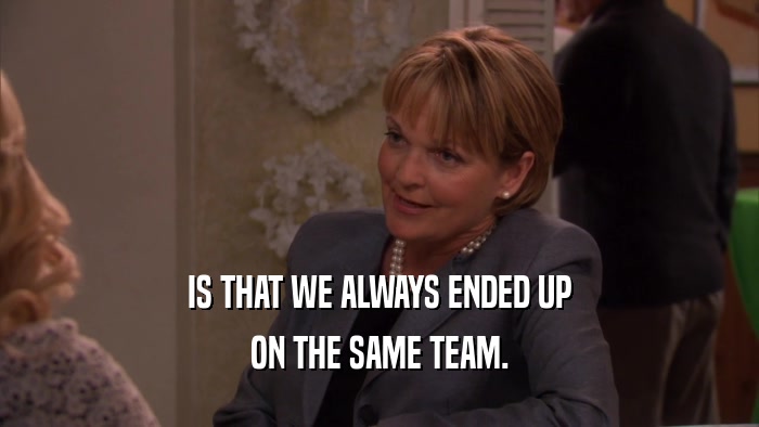 IS THAT WE ALWAYS ENDED UP ON THE SAME TEAM. 