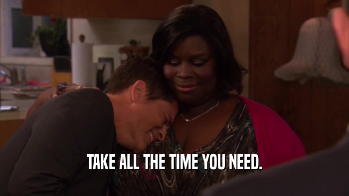 TAKE ALL THE TIME YOU NEED.  