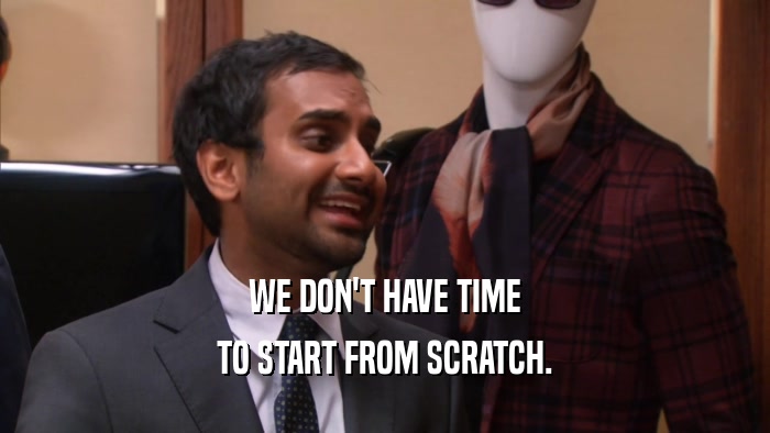 WE DON'T HAVE TIME TO START FROM SCRATCH. 