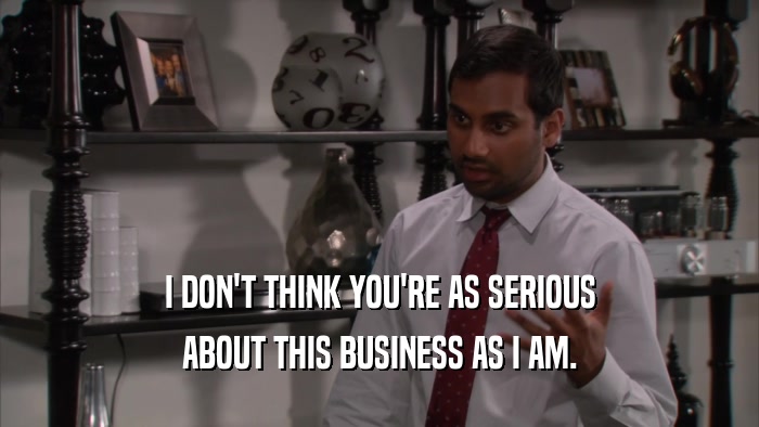 I DON'T THINK YOU'RE AS SERIOUS ABOUT THIS BUSINESS AS I AM. 