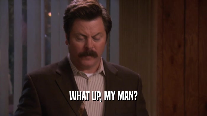 WHAT UP, MY MAN?  