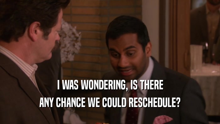 I WAS WONDERING, IS THERE ANY CHANCE WE COULD RESCHEDULE? 