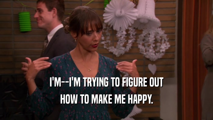 I'M--I'M TRYING TO FIGURE OUT HOW TO MAKE ME HAPPY. 