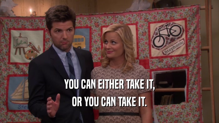 YOU CAN EITHER TAKE IT, OR YOU CAN TAKE IT. 