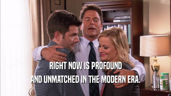RIGHT NOW IS PROFOUND AND UNMATCHED IN THE MODERN ERA. 