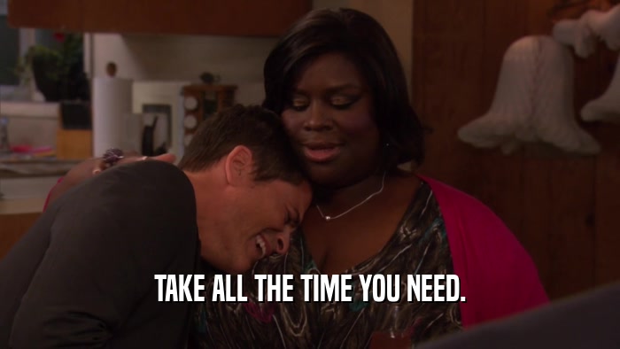 TAKE ALL THE TIME YOU NEED.  