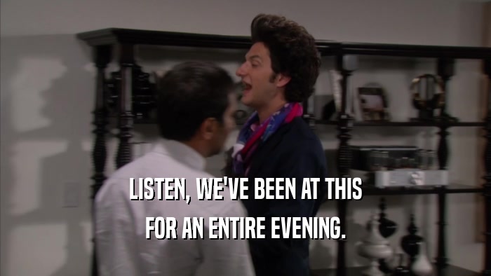 LISTEN, WE'VE BEEN AT THIS FOR AN ENTIRE EVENING. 