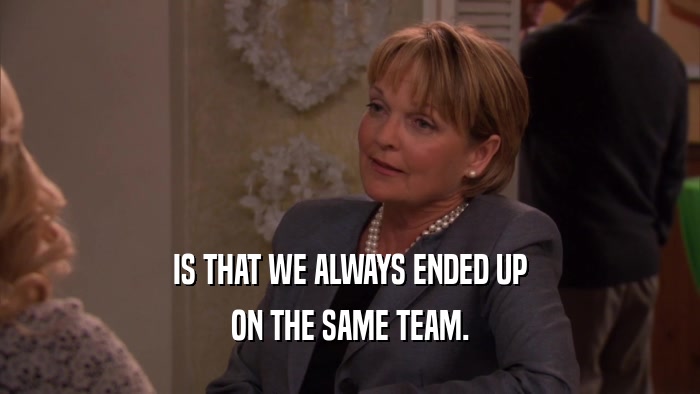 IS THAT WE ALWAYS ENDED UP ON THE SAME TEAM. 