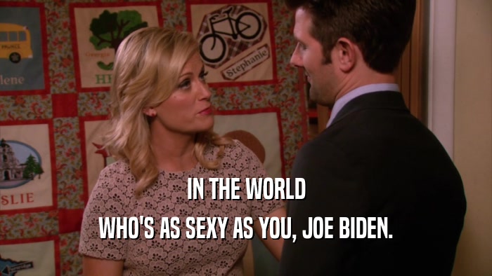 IN THE WORLD WHO'S AS SEXY AS YOU, JOE BIDEN. 