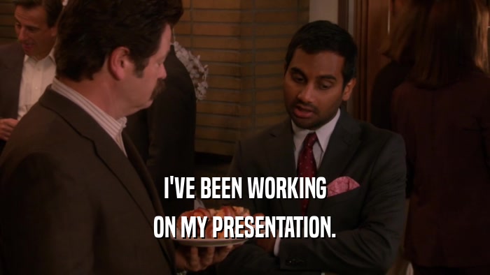 I'VE BEEN WORKING ON MY PRESENTATION. 