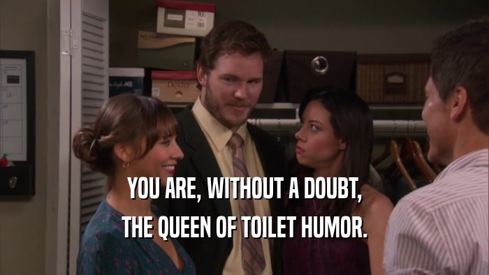 YOU ARE, WITHOUT A DOUBT, THE QUEEN OF TOILET HUMOR. 