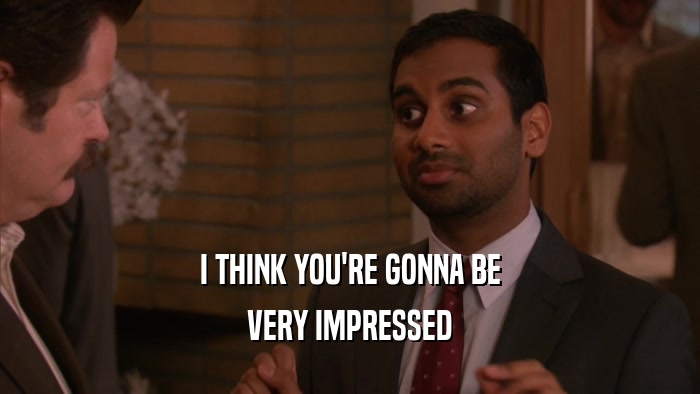 I THINK YOU'RE GONNA BE VERY IMPRESSED 