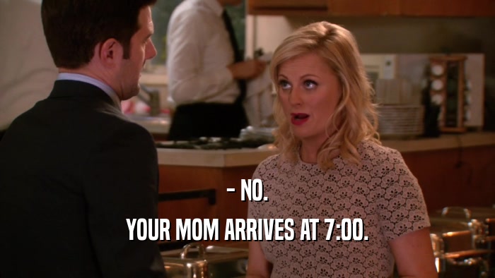 - NO. YOUR MOM ARRIVES AT 7:00. 