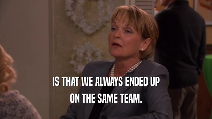 IS THAT WE ALWAYS ENDED UP ON THE SAME TEAM. 