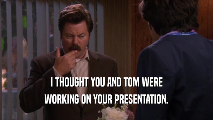 I THOUGHT YOU AND TOM WERE WORKING ON YOUR PRESENTATION. 