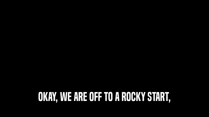 OKAY, WE ARE OFF TO A ROCKY START,  