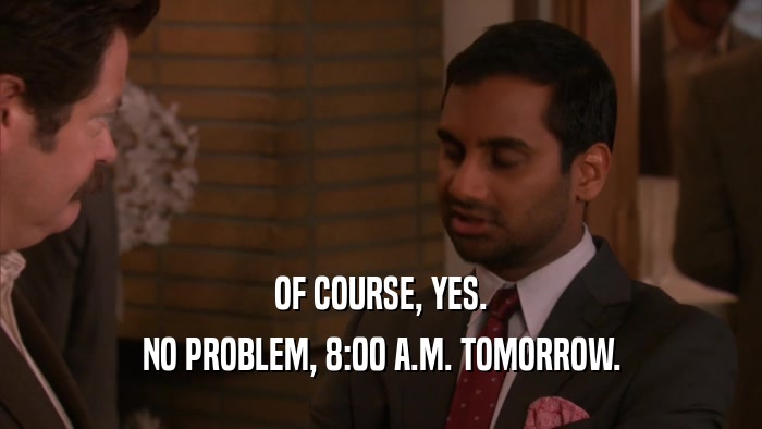 OF COURSE, YES. NO PROBLEM, 8:00 A.M. TOMORROW. 