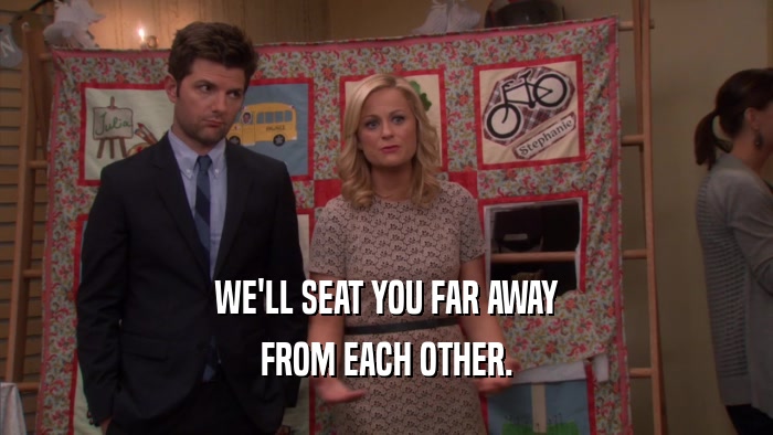 WE'LL SEAT YOU FAR AWAY FROM EACH OTHER. 