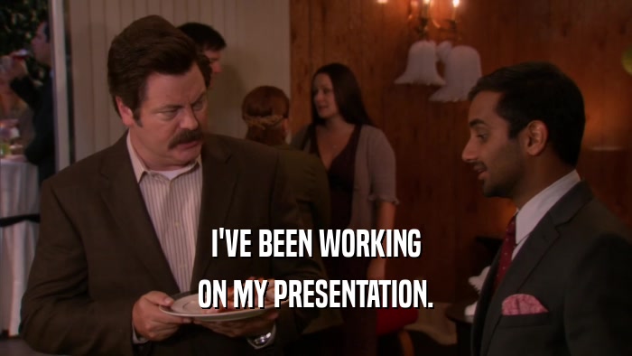 I'VE BEEN WORKING ON MY PRESENTATION. 