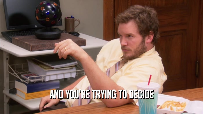 AND YOU'RE TRYING TO DECIDE  
