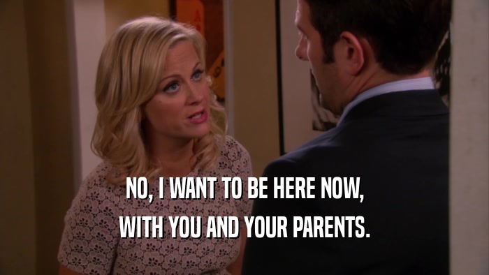 NO, I WANT TO BE HERE NOW, WITH YOU AND YOUR PARENTS. 